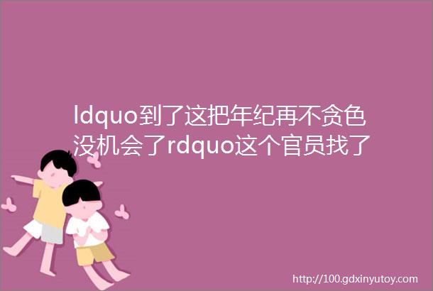 ldquo到了这把年纪再不贪色没机会了rdquo这个官员找了比自己小两轮的女性