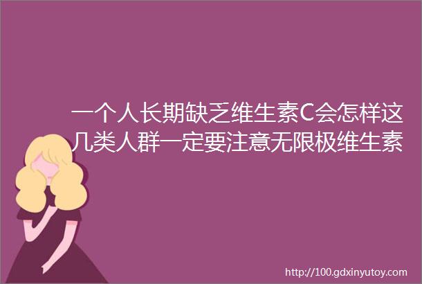 一个人长期缺乏维生素C会怎样这几类人群一定要注意无限极维生素C必不可少快来看看它该怎么用效果才是最好