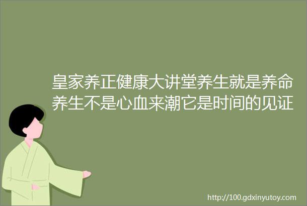 皇家养正健康大讲堂养生就是养命养生不是心血来潮它是时间的见证