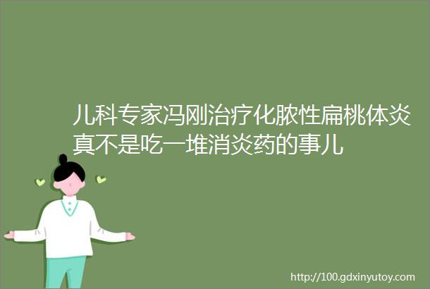 儿科专家冯刚治疗化脓性扁桃体炎真不是吃一堆消炎药的事儿