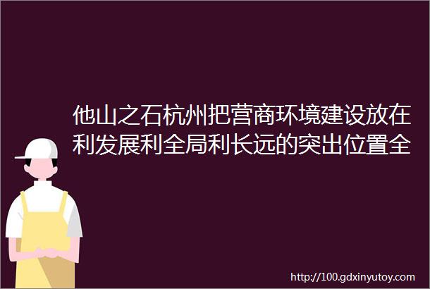 他山之石杭州把营商环境建设放在利发展利全局利长远的突出位置全力打造营商环境最优市