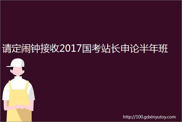 请定闹钟接收2017国考站长申论半年班