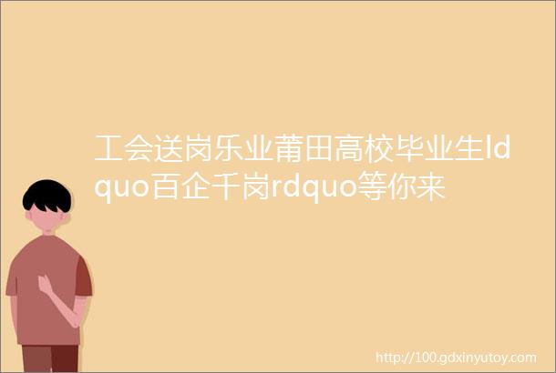 工会送岗乐业莆田高校毕业生ldquo百企千岗rdquo等你来③