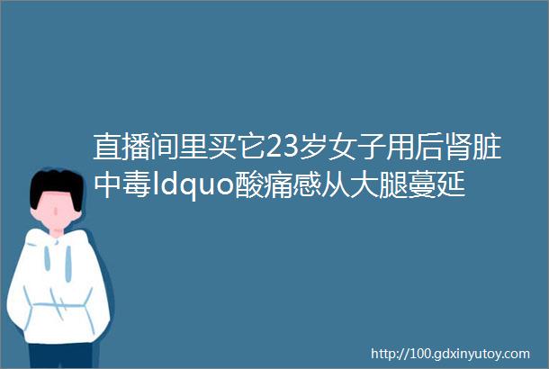 直播间里买它23岁女子用后肾脏中毒ldquo酸痛感从大腿蔓延至腰部rdquo