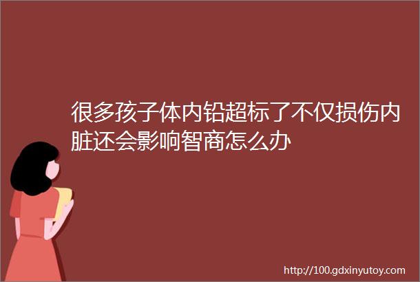 很多孩子体内铅超标了不仅损伤内脏还会影响智商怎么办