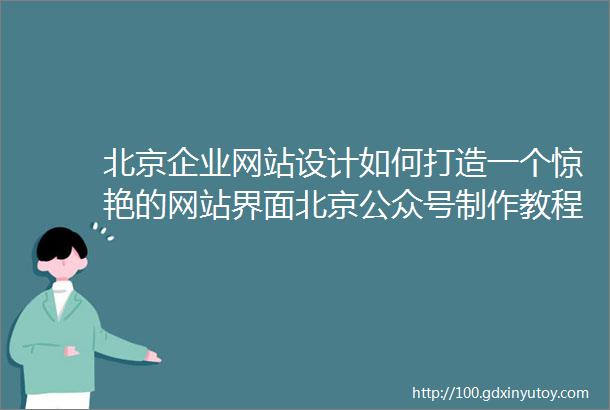 北京企业网站设计如何打造一个惊艳的网站界面北京公众号制作教程手把手教你制作高质量公众号